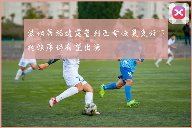 波切蒂诺透露普利西奇恢复良好下轮缺席仍有望出场