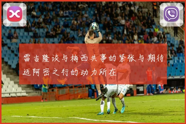 雷吉隆谈与梅西共事的紧张与期待迈阿密之行的动力所在