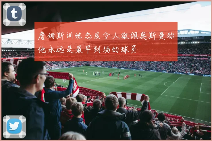 詹姆斯训练态度令人敬佩奥斯曼称他永远是最早到场的球员