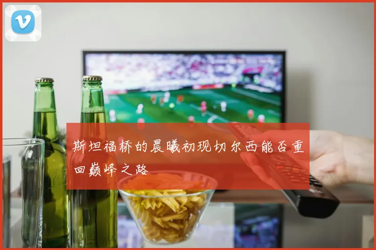 斯坦福桥的晨曦初现切尔西能否重回巅峰之路