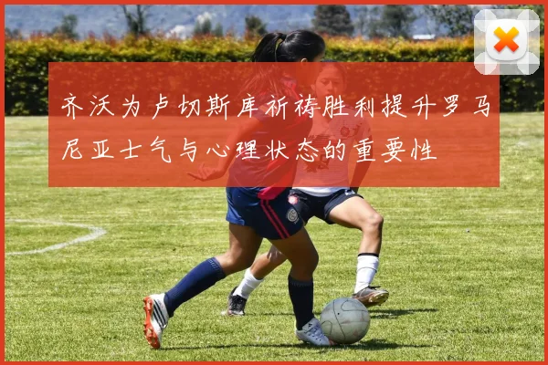 齐沃为卢切斯库祈祷胜利提升罗马尼亚士气与心理状态的重要性