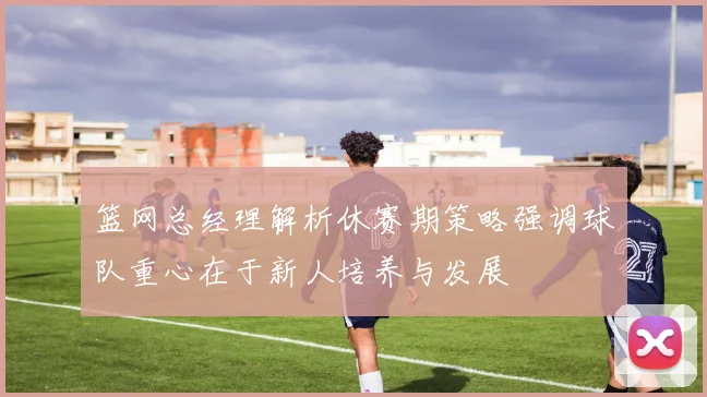 篮网总经理解析休赛期策略强调球队重心在于新人培养与发展