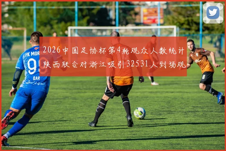 2026中国足协杯第4轮观众人数统计陕西联合对浙江吸引32531人到场观看