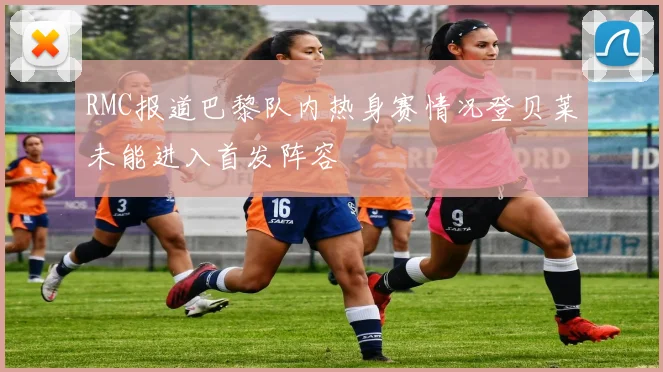 RMC报道巴黎队内热身赛情况登贝莱未能进入首发阵容