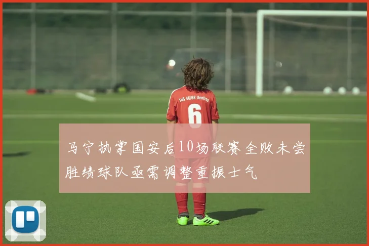 马宁执掌国安后10场联赛全败未尝胜绩球队亟需调整重振士气
