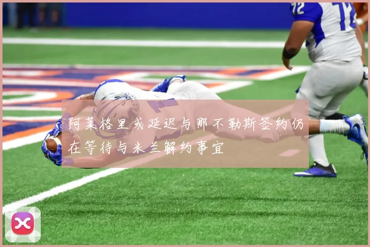 阿莱格里或延迟与那不勒斯签约仍在等待与米兰解约事宜