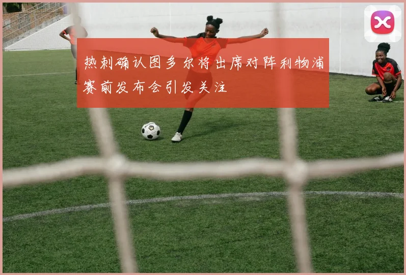 热刺确认图多尔将出席对阵利物浦赛前发布会引发关注
