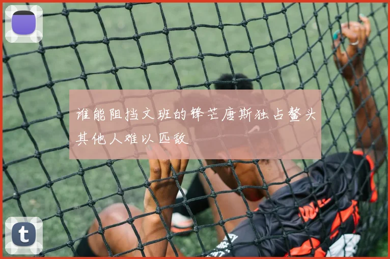 谁能阻挡文班的锋芒唐斯独占鳌头其他人难以匹敌