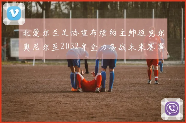 北爱尔兰足协宣布续约主帅迈克尔奥尼尔至2032年全力备战未来赛事