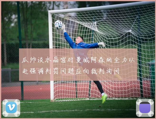 瓜帅谈水晶宫对曼城阿森纳全力以赴强调判罚问题应向裁判询问