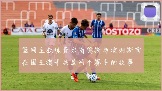篮网主教练费尔南德斯与埃利斯曾在国王携手共度两个赛季的故事