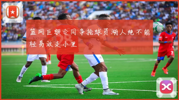 篮网巨额合同争抢球员湖人绝不能轻易放走小里