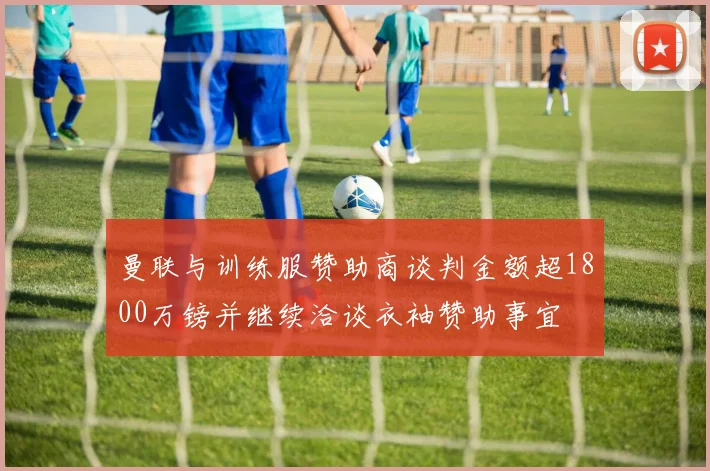 曼联与训练服赞助商谈判金额超1800万镑并继续洽谈衣袖赞助事宜