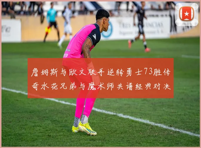 詹姆斯与欧文联手逆转勇士73胜传奇水花兄弟与魔术师共谱经典对决