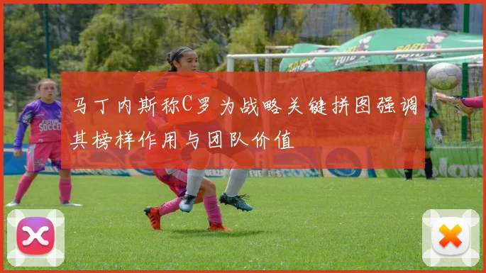 马丁内斯称C罗为战略关键拼图强调其榜样作用与团队价值
