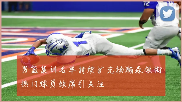 男篮集训名单持续扩充杨瀚森领衔热门球员缺席引关注