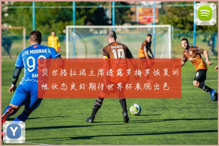 贝尔格拉诺主席透露罗梅罗恢复训练状态良好期待世界杯表现出色